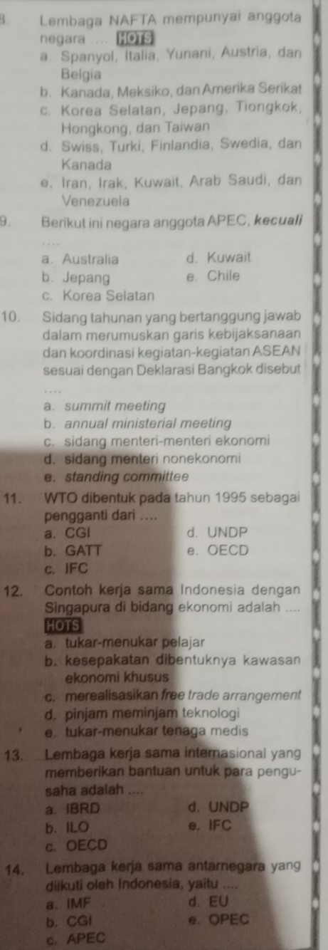 Lembaga NAFTA mempunyai anggota
negara .... HOTS
a. Spanyol, Italia, Yunani, Austria, dan
Belgia
b. Kanada, Meksiko, dan Amerika Serikat
c. Korea Selatan, Jepang, Tiongkok,
Hongkong, dan Taiwan
d. Swiss, Turki, Finlandia, Swedia, dan
Kanada
e. Iran, Irak, Kuwait, Arab Saudi, dan
Venezuela
9. Berikut ini negara anggota APEC, kecuali
a、Australia d. Kuwait
b. Jepang e. Chile
c. Korea Selatan
10. Sidang tahunan yang bertanggung jawab
dalam merumuskan garis kebijaksanaan
dan koordinasi kegiatan-kegiatan ASEAN
sesuai dengan Deklarasi Bangkok disebut
a. summit meeting
b. annual ministerial meeting
c. sidang menteri-menteri ekonomi
d. sidang menteri nonekonomi
e. standing committee
11. WTO dibentuk pada tahun 1995 sebagai
pengganti dari ...
a.CGI d. UNDP
b. GATT e、 OECD
c. IFC
12. ` Contoh kerja sama Indonesia dengan
Singapura di bidang ekonomi adalah ....
HOTS
a. tukar-menukar pelajar
b. kesepakatan dibentuknya kawasan
ekonomi khusus
c. merealisasikan free trade arrangement
d. pinjam meminjam teknologi
e. tukar-menukar tenaga medis
13. Lembaga kerja sama internasional yang
memberikan bantuan untuk para pengu-
saha adalah ....
a. IBRD d. UNDP
b. ILO e. IFC
c. OECD
14.  Lembaga kerja sama antarnegara yang
diikuti oleh Indonesia, yaitu ....
a. IMF d. EU
b. CGI e. OPEC
c. APEC