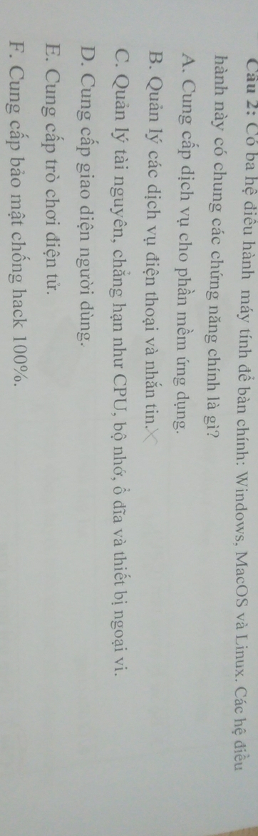 Cầu 2: Có ba hệ điều hành máy tính để bàn chính: Windows, MacOS và Linux. Các hệ điều
hành này có chung các chứng năng chính là gì?
A. Cung cấp dịch vụ cho phần mềm ứng dụng.
B. Quản lý các dịch vụ điện thoại và nhắn tin.
C. Quản lý tài nguyên, chẳng hạn như CPU, bộ nhớ, ổ đĩa và thiết bị ngoại vi.
D. Cung cấp giao diện người dùng.
E. Cung cấp trò chơi điện tử.
F. Cung cấp bảo mật chống hack 100%.