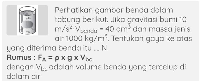 Perhatikan gambar benda dalam 
Fa tabung berikut. Jika gravitasi bumi 10
m/s^(2,)V_benda=40dm^3 dan massa jenis 
air 1000kg/m^3. Tentukan gaya ke atas 
yang diterima benda itu .... N 
Rumus : F_A=rho * g* V_bc
dengan V_bc adalah volume benda yang tercelup di 
dalam air