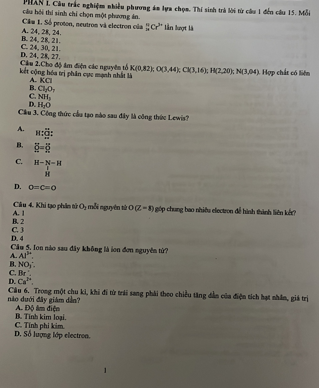 PHAN I. Câu trắc nghiệm nhiều phương án lựa chọn. Thí sinh trả lời từ câu 1 đến câu 15. Mỗi
câu hỏi thí sinh chỉ chọn một phương án.
Câu 1. Số proton, neutron và electron của _(24)^(52)Cr^(3+) lần lượt là
A. 24, 28, 24.
B. 24, 28, 21.
C. 24, 30, 21.
D. 24, 28, 27.
Câu 2.Cho độ âm điện các nguyên tố
kết cộng hóa trị phân cực mạnh nhất là K(0,82);O(3,44);CI(3,16);H(2,20);N(3,04). Hợp chất có liên
A. KCI
B. Cl_2O_7
C. NH_3
D. H_2O
Câu 3. Công thức cấu tạo nào sau đây là công thức Lewis?
A. H:beginarrayr ∈fty  Cendarray :
B. dot 0=hat ∈fty =dot 0
C. H-N-H
H
D. 0=c=0
Câu 4. Khi tạo phân tử O_2 mỗi nguyên tử O(Z=8) góp chung bao nhiêu electron để hình thành liên kết?
A. 1
B. 2
C. 3
D. 4
Câu 5. Ion nào sau đây không là ion đơn nguyên tử?
A. Al^(3+).
B. NO_3^(-.
C. Br ´.
D. Ca^2+).
Câu 6. Trong một chu kì, khi đi từ trái sang phải theo chiều tăng dần của điện tích hạt nhân, giá trị
nào dưới đây giảm dần?
A. Độ âm điện
B. Tính kim loại.
C. Tính phi kim.
D. Số lượng lớp electron.