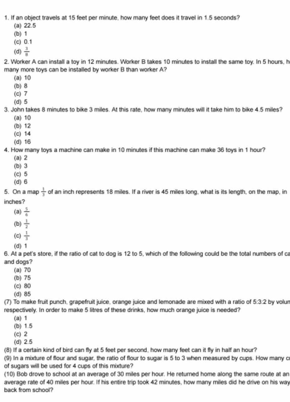 If an object travels at 15 feet per minute, how many feet does it travel in 1.5 seconds?
(a) 22.5
(b) 1
(c) 0.1
(d)  3/8 
2. Worker A can install a toy in 12 minutes. Worker B takes 10 minutes to install the same toy. In 5 hours, h
many more toys can be installed by worker B than worker A?
(a) 10
(b) 8
(c) 7
(d) 5
3. John takes 8 minutes to bike 3 miles. At this rate, how many minutes will it take him to bike 4.5 miles?
(a) 10
(b) 12
(c) 14
(d) 16
4. How many toys a machine can make in 10 minutes if this machine can make 36 toys in 1 hour?
(a) 2
(b) 3
(c) 5
(d) 6
5. On a map  1/3  of an inch represents 18 miles. If a river is 45 miles long, what is its length, on the map, in
inches?
(a)  5/6 
(b)  1/2 
(c)  1/3 
(d) 1
6. At a pet's store, if the ratio of cat to dog is 12 to 5, which of the following could be the total numbers of ca
and dogs?
(a) 70
(b) 75
(c) 80
(d) 85
(7) To make fruit punch, grapefruit juice, orange juice and lemonade are mixed with a ratio of 5:3:2 by volun
respectively. In order to make 5 litres of these drinks, how much orange juice is needed?
(a) 1
(b) 1.5
(c) 2
(d) 2.5
(8) If a certain kind of bird can fly at 5 feet per second, how many feet can it fly in half an hour?
(9) In a mixture of flour and sugar, the ratio of flour to sugar is 5 to 3 when measured by cups. How many c
of sugars will be used for 4 cups of this mixture?
(10) Bob drove to school at an average of 30 miles per hour. He returned home along the same route at an
average rate of 40 miles per hour. If his entire trip took 42 minutes, how many miles did he drive on his way
back from school?