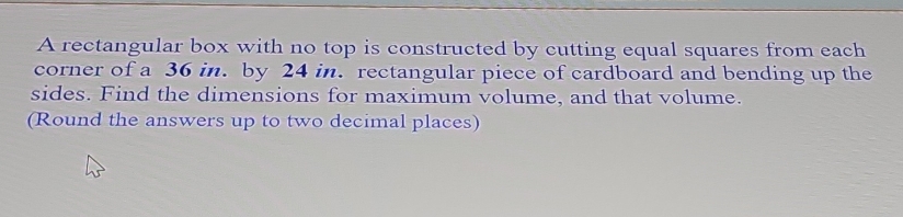 A rectangular box with no top is constructed by cutting equal squares from each 
corner of a 36 in. by 24 in. rectangular piece of cardboard and bending up the 
sides. Find the dimensions for maximum volume, and that volume. 
(Round the answers up to two decimal places)