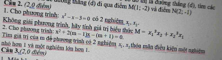 (2,0 điểm) 
0 dô thị là đường thăng (d), tìm các 
ừ tưởng thắng (d) đi qua điểm M(1;-2) và điểm N(2;-1)
1. Cho phương trình: x^2-x-3=0 có 2 nghiệm x_1, x_2. 
Không giải phương trình, hãy tính giá trị biều thức 
2. Cho phương trình: x^2+2(m-1)x-(m+1)=0. M=x_1^(3x_2)+x_2^(3x_1)
Tìm giá trị của m để phương trình có 2 nghiệm x_1, x_2 thỏa mãn điều kiện một nghiệm 
nhỏ hơn 1 và một nghiệm lớn hơn 1. 
Câu 3.(2,0 điểm)