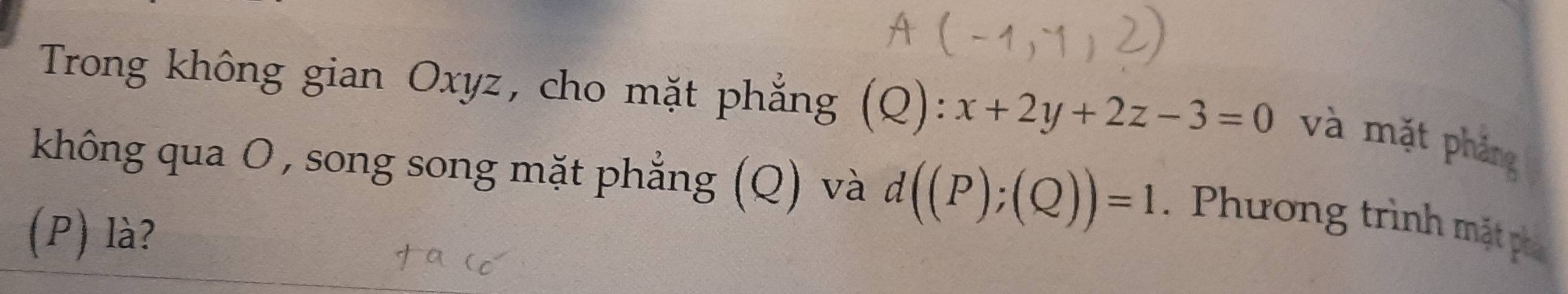 Trong không gian Oxyz, cho mặt phẳng (Q):x+2y+2z-3=0 và mặt phảng 
không qua O, song song mặt phẳng (Q) và d((P);(Q))=1. Phương trình mặt phá 
(P) là?