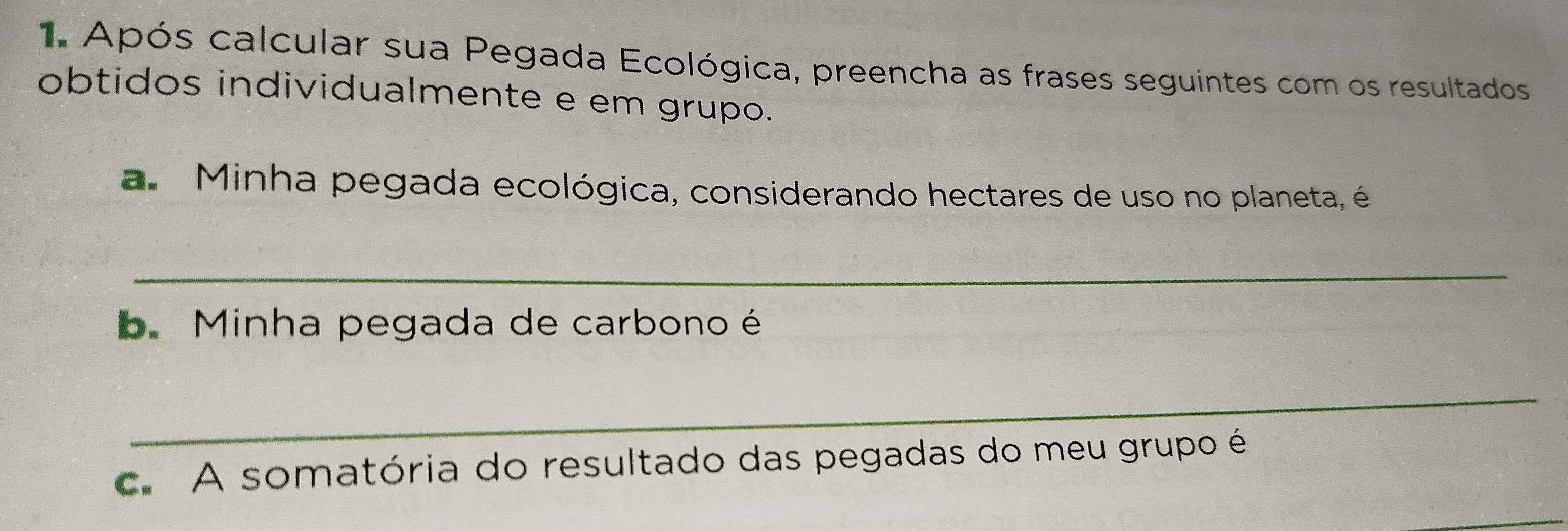 Após calcular sua Pegada Ecológica, preencha as frases seguintes com os resultados 
obtidos individualmente e em grupo. 
a. Minha pegada ecológica, considerando hectares de uso no planeta, é 
_ 
bMinha pegada de carbono é 
_ 
c. A somatória do resultado das pegadas do meu grupo é