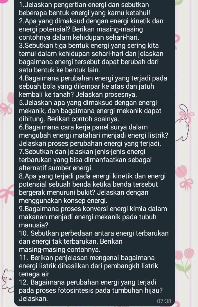 Jelaskan pengertian energi dan sebutkan
beberapa bentuk energi yang kamu ketahui!
2.Apa yang dimaksud dengan energi kinetik dan
energi potensial? Berikan masing-masing
contohnya dalam kehidupan sehari-hari.
3.Sebutkan tiga bentuk energi yang sering kita
temui dalam kehidupan sehari-hari dan jelaskan
bagaimana energi tersebut dapat berubah dari
satu bentuk ke bentuk lain.
4.Bagaimana perubahan energi yang terjadi pada
sebuah bola yang dilempar ke atas dan jatuh
kembali ke tanah? Jelaskan prosesnya.
5.Jelaskan apa yang dimaksud dengan energi
mekanik, dan bagaimana energi mekanik dapat
dihitung. Berikan contoh soalnya.
6.Bagaimana cara kerja panel surya dalam
mengubah energi matahari menjadi energi listrik?
Jelaskan proses perubahan energi yang terjadi.
7.Sebutkan dan jelaskan jenis-jenis energi
terbarukan yang bisa dimanfaatkan sebagai
alternatif sumber energi.
8.Apa yang terjadi pada energi kinetik dan energi
potensial sebuah benda ketika benda tersebut
bergerak menuruni bukit? Jelaskan dengan
menggunakan konsep energi.
9.Bagaimana proses konversi energi kimia dalam
makanan menjadi energi mekanik pada tubuh
manusia?
10. Sebutkan perbedaan antara energi terbarukan
dan energi tak terbarukan. Berikan
masing-masing contohnya.
11. Berikan penjelasan mengenai bagaimana
energi listrik dihasilkan dari pembangkit listrik
tenaga air.
12. Bagaimana perubahan energi yang terjadi
pada proses fotosintesis pada tumbuhan hijau?
Jelaskan.
07:38