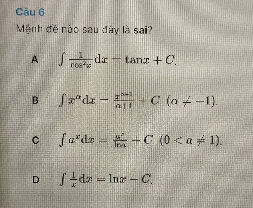 Mệnh đề nào sau đây là sai?
A ∈t  1/cos^2x dx=tan x+C.
B ∈t x^(alpha)dx= (x^(alpha +1))/alpha +1 +C(alpha != -1).
C ∈t a^xdx= a^x/ln a +C(0.
D ∈t  1/x dx=ln x+C.