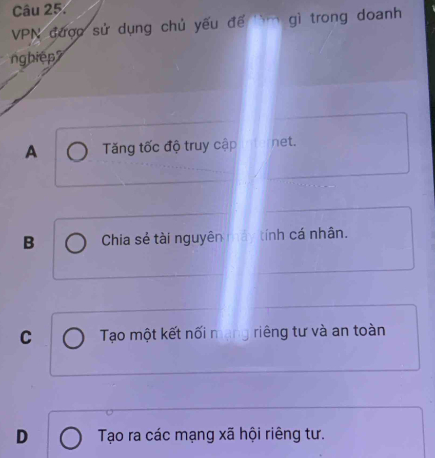 VPN được sử dụng chủ yếu để lìm gì trong doanh
ng hiệ
A Tăng tốc độ truy cập net.
B Chia sẻ tài nguyên máy tính cá nhân.
C Tạo một kết nối mạng riêng tư và an toàn
D Tạo ra các mạng xã hội riêng tư.