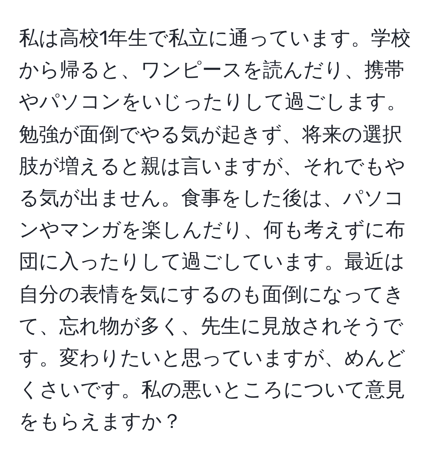 私は高校1年生で私立に通っています。学校から帰ると、ワンピースを読んだり、携帯やパソコンをいじったりして過ごします。勉強が面倒でやる気が起きず、将来の選択肢が増えると親は言いますが、それでもやる気が出ません。食事をした後は、パソコンやマンガを楽しんだり、何も考えずに布団に入ったりして過ごしています。最近は自分の表情を気にするのも面倒になってきて、忘れ物が多く、先生に見放されそうです。変わりたいと思っていますが、めんどくさいです。私の悪いところについて意見をもらえますか？