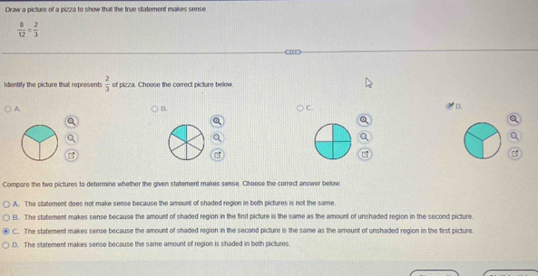 Draw a picture of a pizza to show that the true statement makes sense
 8/12 = 2/3 
Identify the picture lhat represents  2/3  of pizza. Choose the correct picture below.
A.
B.
C.
D.
Compare the two pictures to determine whether the given statement makes sense. Choose the correct answer below
A. The statement does not make sense because the amount of shaded region in both pictures is not the same
B. The statement makes sense because the amount of shaded region in the first picture is the same as the amount of unshaded region in the second picture
C. The statement makes sense because the amount of shaded region in the second picture is the same as the amount of unshaded region in the first picture.
D. The statement makes sense because the same amount of region is shaded in both pictures.