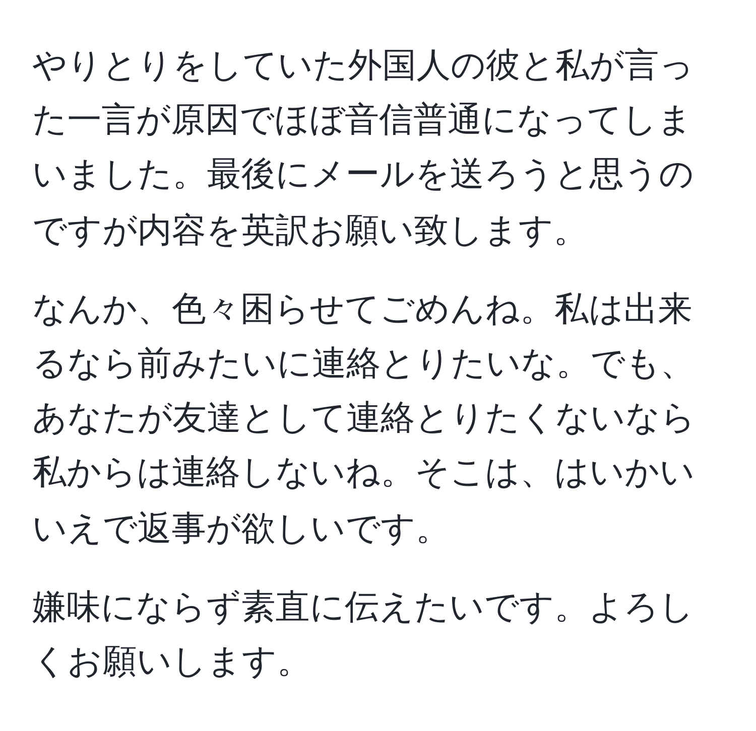 やりとりをしていた外国人の彼と私が言った一言が原因でほぼ音信普通になってしまいました。最後にメールを送ろうと思うのですが内容を英訳お願い致します。

なんか、色々困らせてごめんね。私は出来るなら前みたいに連絡とりたいな。でも、あなたが友達として連絡とりたくないなら私からは連絡しないね。そこは、はいかいいえで返事が欲しいです。

嫌味にならず素直に伝えたいです。よろしくお願いします。