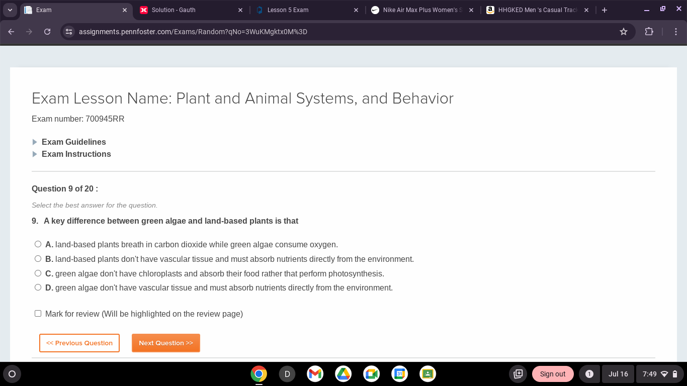 Exam Solution - Gauth Lesson 5 Exam Nike Air Max Plus Women's S HHGKED Men 's Casual Tracl
assignments.pennfoster.com/Exams/Random?qNo=3WuKMgktx0M%3D
Exam Lesson Name: Plant and Animal Systems, and Behavior
Exam number: 700945RR
Exam Guidelines
Exam Instructions
Question 9 of 20 :
Select the best answer for the question.
9. A key difference between green algae and land-based plants is that
A. land-based plants breath in carbon dioxide while green algae consume oxygen.
B. land-based plants don't have vascular tissue and must absorb nutrients directly from the environment.
C. green algae don't have chloroplasts and absorb their food rather that perform photosynthesis.
D. green algae don't have vascular tissue and must absorb nutrients directly from the environment.
Mark for review (Will be highlighted on the review page)
<< Previous Question Next Question >>
Sign out Jul 16 7:49