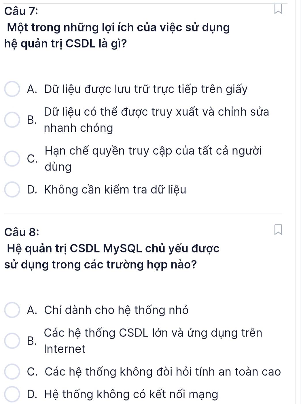 Một trong những lợi ích của việc sử dụng
hệ quản trị CSDL là gì?
A. Dữ liệu được lưu trữ trực tiếp trên giấy
Dữ liệu có thể được truy xuất và chỉnh sửa
B.
nhanh chóng
C.
Hạn chế quyền truy cập của tất cả người
dùng
D. Không cần kiểm tra dữ liệu
Câu 8:
Hệ quản trị CSDL MySQL chủ yếu được
sử dụng trong các trường hợp nào?
A. Chỉ dành cho hệ thống nhỏ
Các hệ thống CSDL lớn và ứng dụng trên
B.
Internet
C. Các hệ thống không đòi hỏi tính an toàn cao
D. Hệ thống không có kết nối mạng