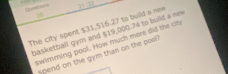 22 
38 
The city spent $31,516.27 to build a new 
basketball gym and $19,000.74 to build a new 
swimming pool. How much more did the city 
spend on the gym than on the pool ?