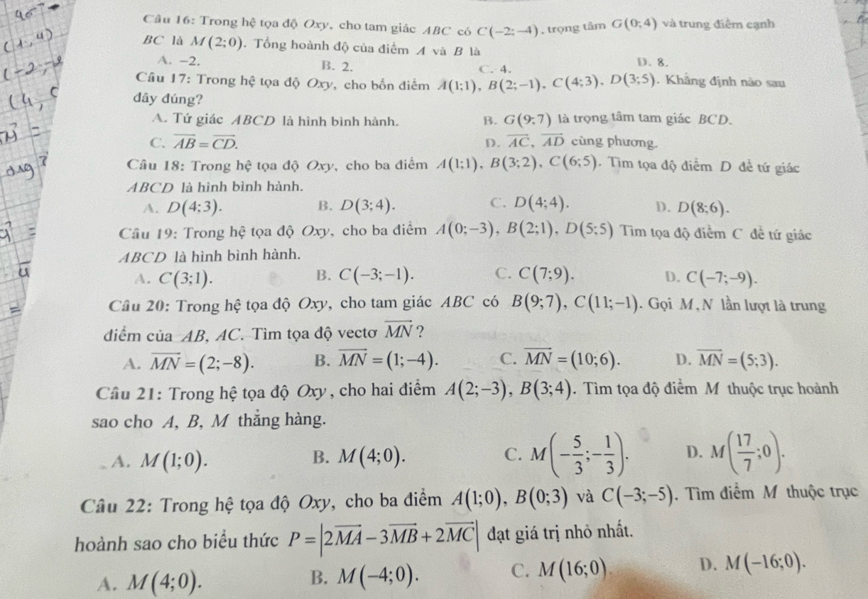 Trong hệ tọa độ Oxy, cho tam giác ABC có C(-2;-4) , trọng tâm G(0;4) và trung điểm cạnh
BC là M(2;0). Tổng hoành độ của điểm A và B là
A. -2. B. 2. C. 4. D. 8.
Câu 17: Trong hệ tọa độ Oxy, cho bốn điểm A(1;1),B(2;-1),C(4;3),D(3;5). Khẳng định nào sau
dây đúng?
A. Tứ giác ABCD là hình bình hành. B. G(9;7) là trọng tâm tam giác BCD.
C. vector AB=vector CD. vector AC,vector AD cùng phương.
D.
Câu 18: Trong 2 ệ tọa độ Oxy, cho ba điểm A(1;1),B(3;2),C(6;5). Tìm tọa độ điểm D đề tứ giác
ABCD là hình bình hành.
C.
A. D(4:3). B. D(3;4). D(4;4). D. D(8;6).
Câu 19: Trong hệ tọa độ Oxy, cho ba điểm A(0;-3),B(2;1),D(5;5) Tim tọa độ điểm C. đề tứ giác
ABCD là hình bình hành.
B.
A. C(3;1). C(-3;-1). C. C(7;9). D. C(-7;-9).
Câu 20: Trong hệ tọa độ Oxy, cho tam giác ABC có B(9;7),C(11;-1). Gọi M , N lần lượt là trung
diểm của AB, AC. Tìm tọa độ vectơ vector MN ?
A. vector MN=(2;-8). B. vector MN=(1;-4). C. vector MN=(10;6). D. overline MN=(5;3).
Câu 21: Trong hệ tọa độ Oxy , cho hai điểm A(2;-3),B(3;4). Tìm tọa độ điểm M thuộc trục hoành
sao cho A, B, M thắng hàng.
A. M(1;0). M(4;0). M(- 5/3 ;- 1/3 ). D. M( 17/7 ;0).
B.
C.
Câu 22: Trong hệ tọa độ Oxy, cho ba điểm A(1;0),B(0;3) và C(-3;-5). Tìm điểm M thuộc trục
hoành sao cho biểu thức P=|2vector MA-3vector MB+2vector MC| đạt giá trị nhỏ nhất.
B.
A. M(4;0). M(-4;0).
C. M(16;0).
D. M(-16;0).