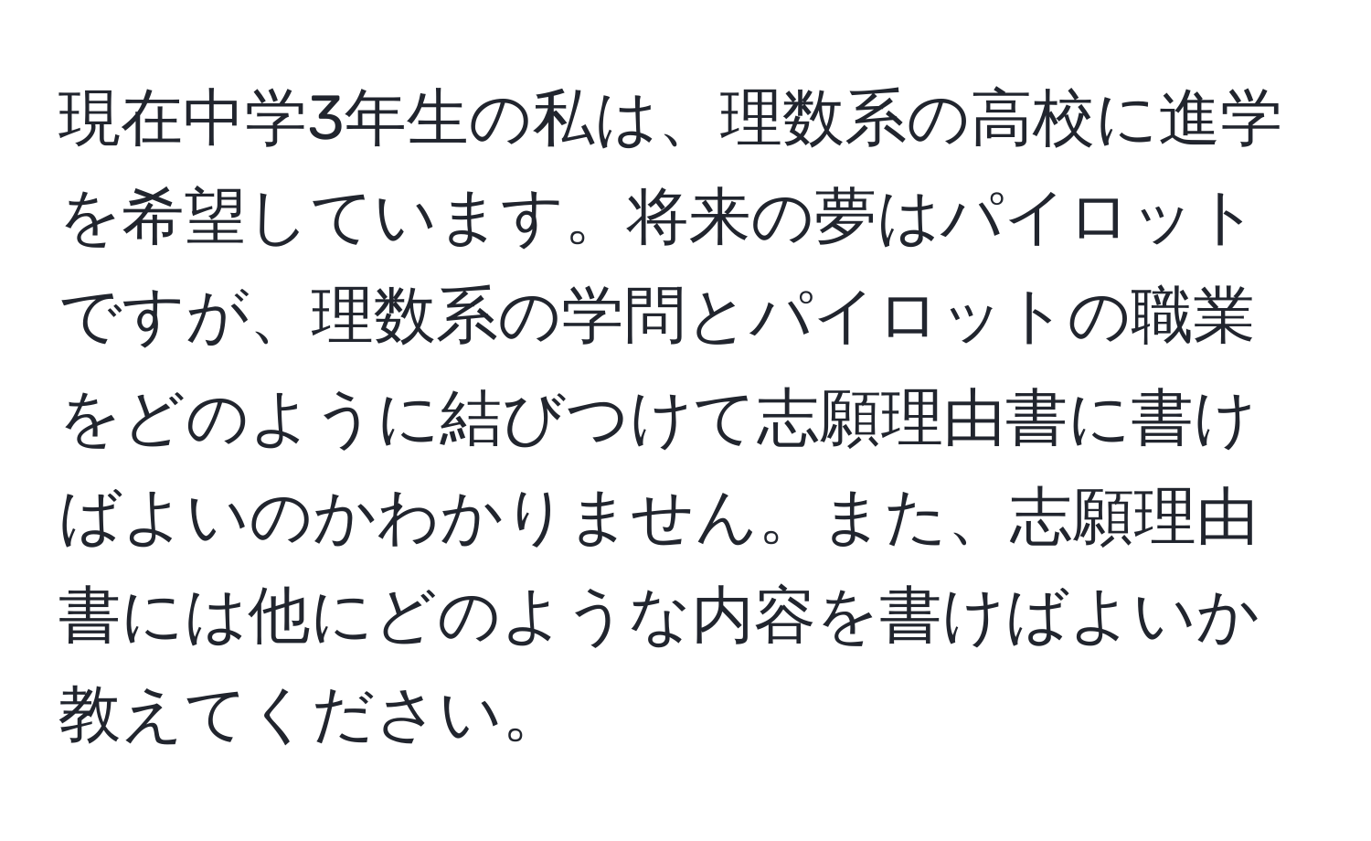 現在中学3年生の私は、理数系の高校に進学を希望しています。将来の夢はパイロットですが、理数系の学問とパイロットの職業をどのように結びつけて志願理由書に書けばよいのかわかりません。また、志願理由書には他にどのような内容を書けばよいか教えてください。