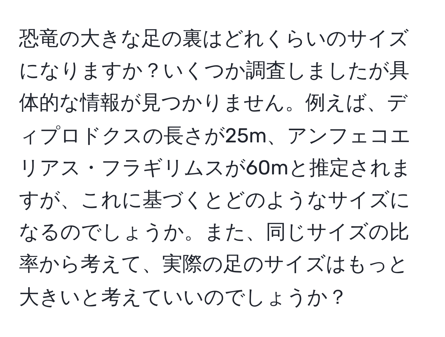 恐竜の大きな足の裏はどれくらいのサイズになりますか？いくつか調査しましたが具体的な情報が見つかりません。例えば、ディプロドクスの長さが25m、アンフェコエリアス・フラギリムスが60mと推定されますが、これに基づくとどのようなサイズになるのでしょうか。また、同じサイズの比率から考えて、実際の足のサイズはもっと大きいと考えていいのでしょうか？