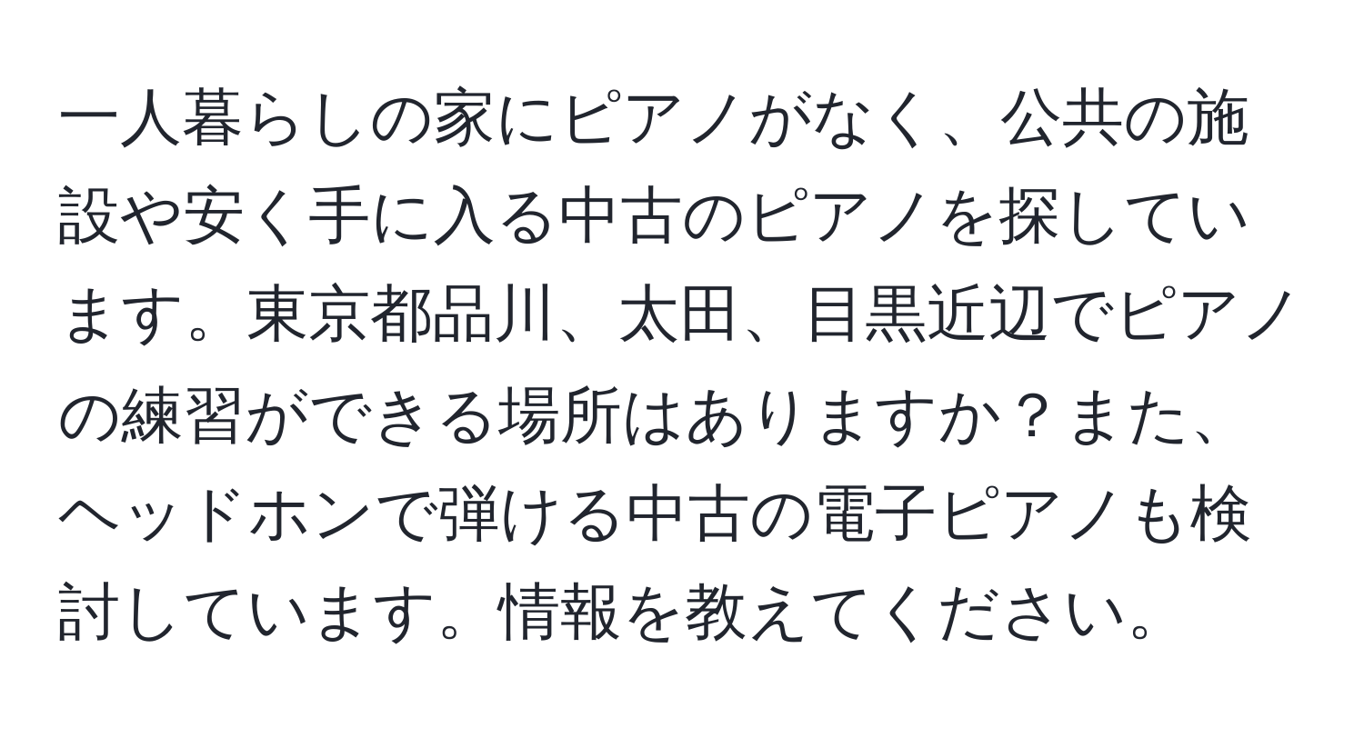 一人暮らしの家にピアノがなく、公共の施設や安く手に入る中古のピアノを探しています。東京都品川、太田、目黒近辺でピアノの練習ができる場所はありますか？また、ヘッドホンで弾ける中古の電子ピアノも検討しています。情報を教えてください。