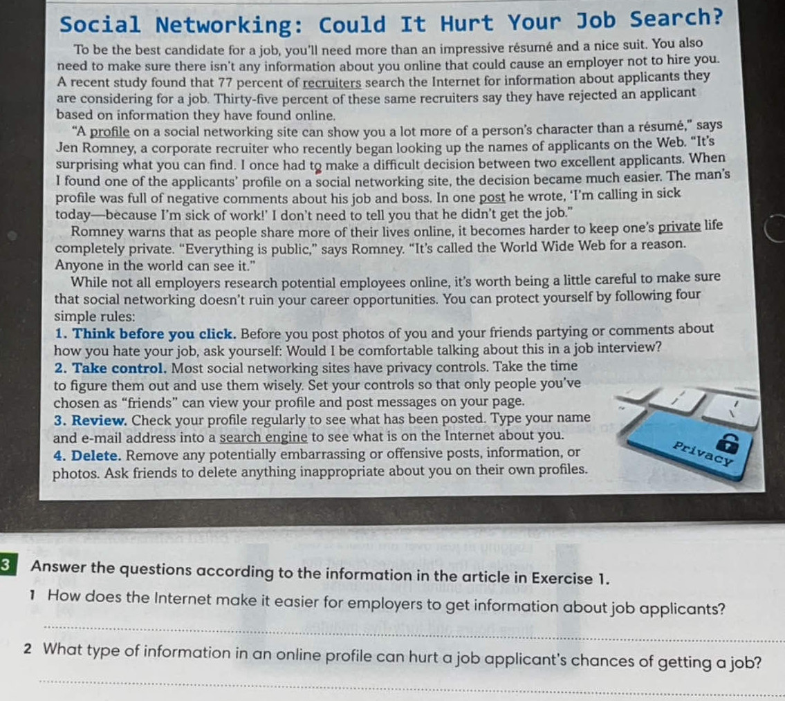 Social Networking: Could It Hurt Your Job Search?
To be the best candidate for a job, you'll need more than an impressive résumé and a nice suit. You also
need to make sure there isn't any information about you online that could cause an employer not to hire you.
A recent study found that 77 percent of recruiters search the Internet for information about applicants they
are considering for a job. Thirty-five percent of these same recruiters say they have rejected an applicant
based on information they have found online.
“A profile on a social networking site can show you a lot more of a person’s character than a résumé,” says
Jen Romney, a corporate recruiter who recently began looking up the names of applicants on the Web. “It’s
surprising what you can find. I once had to make a difficult decision between two excellent applicants. When
I found one of the applicants’ profile on a social networking site, the decision became much easier. The man’s
profile was full of negative comments about his job and boss. In one post he wrote, ‘I’m calling in sick
today—because I’m sick of work!' I don’t need to tell you that he didn’t get the job.”
Romney warns that as people share more of their lives online, it becomes harder to keep one’s private life
completely private. “Everything is public,” says Romney. “It’s called the World Wide Web for a reason.
Anyone in the world can see it."
While not all employers research potential employees online, it’s worth being a little careful to make sure
that social networking doesn't ruin your career opportunities. You can protect yourself by following four
simple rules:
1. Think before you click. Before you post photos of you and your friends partying or comments about
how you hate your job, ask yourself: Would I be comfortable talking about this in a job interview?
2. Take control. Most social networking sites have privacy controls. Take the time
to figure them out and use them wisely. Set your controls so that only people you’ve
chosen as “friends” can view your profile and post messages on your page.
3. Review. Check your profile regularly to see what has been posted. Type your name
and e-mail address into a search engine to see what is on the Internet about you.
4. Delete. Remove any potentially embarrassing or offensive posts, information, or
a
Privacy
photos. Ask friends to delete anything inappropriate about you on their own profiles.
3 Answer the questions according to the information in the article in Exercise 1.
_
1 How does the Internet make it easier for employers to get information about job applicants?
_
2 What type of information in an online profile can hurt a job applicant's chances of getting a job?