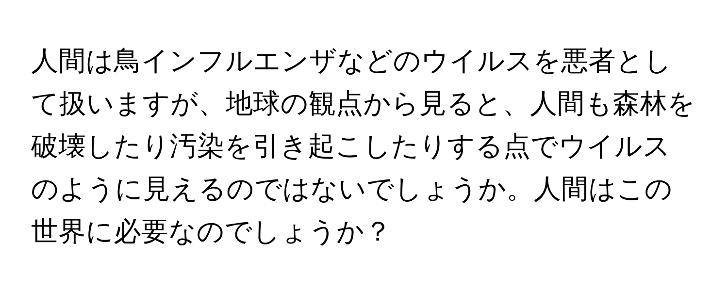 人間は鳥インフルエンザなどのウイルスを悪者として扱いますが、地球の観点から見ると、人間も森林を破壊したり汚染を引き起こしたりする点でウイルスのように見えるのではないでしょうか。人間はこの世界に必要なのでしょうか？