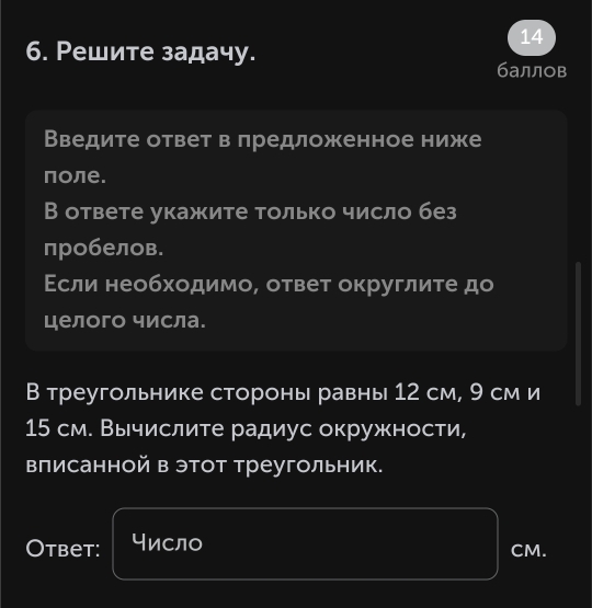 14 
6. Решите задачу. 
баллов 
Введите ответ в лредложенное ниже 
πоле. 
В ответе укажите только число без 
пробелов. 
Εсли необходимо, ответ округлиτе до 
целого числа. 
В треугольнике стороны равны 12 см, 9 см и
15 см. Выислите радиус окружности, 
вписанной в этот треугольник. 
Otbet: число CM.