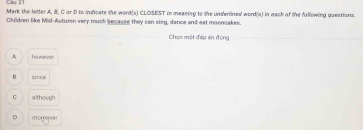 Mark the letter A, B, C or D to indicate the word(s) CLOSEST in meaning to the underlined word(s) in each of the following questions.
Children like Mid-Autumn very much because they can sing, dance and eat mooncakes.
Chọn một đáp án đúng
A however
B since
C although
D morfever