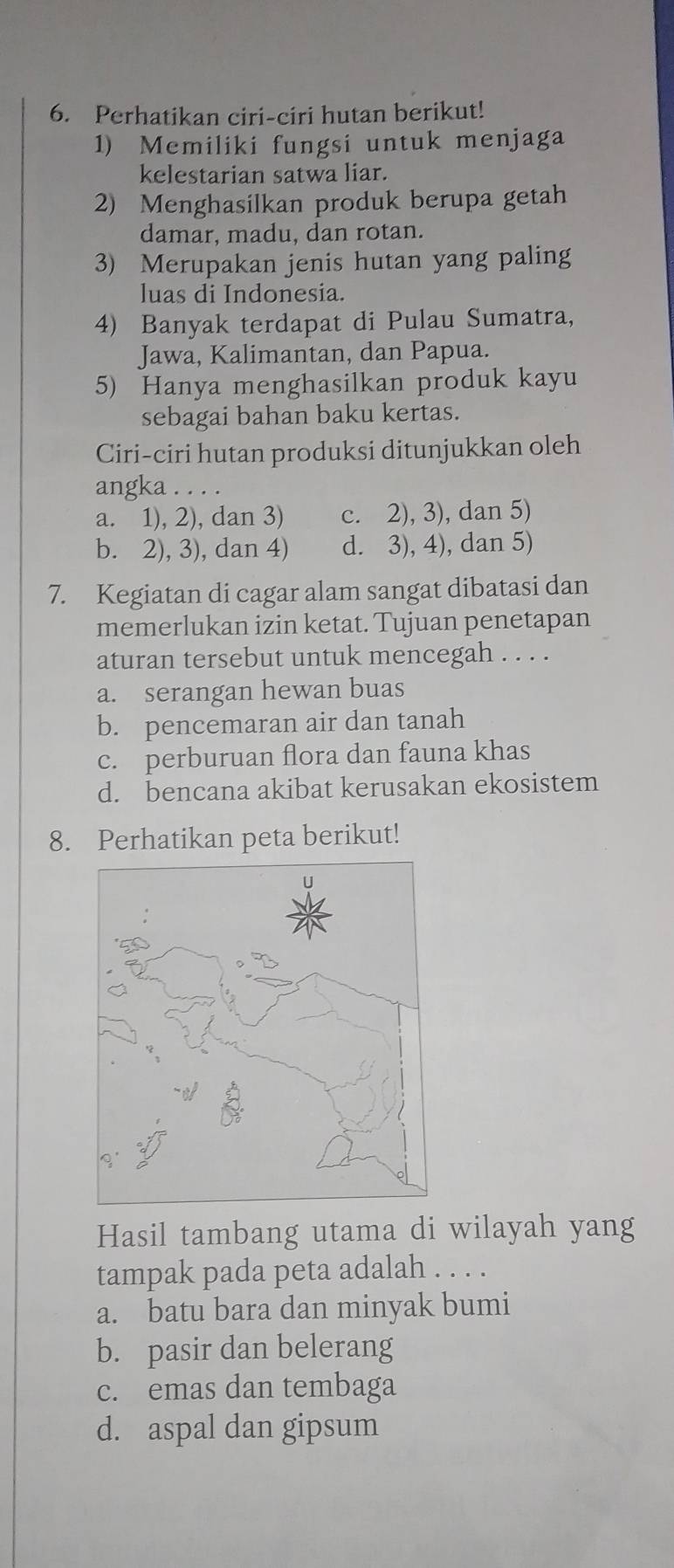 Perhatikan ciri-ciri hutan berikut!
1) Memiliki fungsi untuk menjaga
kelestarian satwa liar.
2) Menghasilkan produk berupa getah
damar, madu, dan rotan.
3) Merupakan jenis hutan yang paling
luas di Indonesia.
4) Banyak terdapat di Pulau Sumatra,
Jawa, Kalimantan, dan Papua.
5) Hanya menghasilkan produk kayu
sebagai bahan baku kertas.
Ciri-ciri hutan produksi ditunjukkan oleh
angka . . . .
a. 1), 2), dan 3) c. 2), 3), dan 5)
b. 2), 3), dan 4) d. 3), 4), dan 5)
7. Kegiatan di cagar alam sangat dibatasi dan
memerlukan izin ketat. Tujuan penetapan
aturan tersebut untuk mencegah . . . .
a. serangan hewan buas
b. pencemaran air dan tanah
c. perburuan flora dan fauna khas
d. bencana akibat kerusakan ekosistem
8. Perhatikan peta berikut!
Hasil tambang utama di wilayah yang
tampak pada peta adalah . . . .
a. batu bara dan minyak bumi
b. pasir dan belerang
c. emas dan tembaga
d. aspal dan gipsum