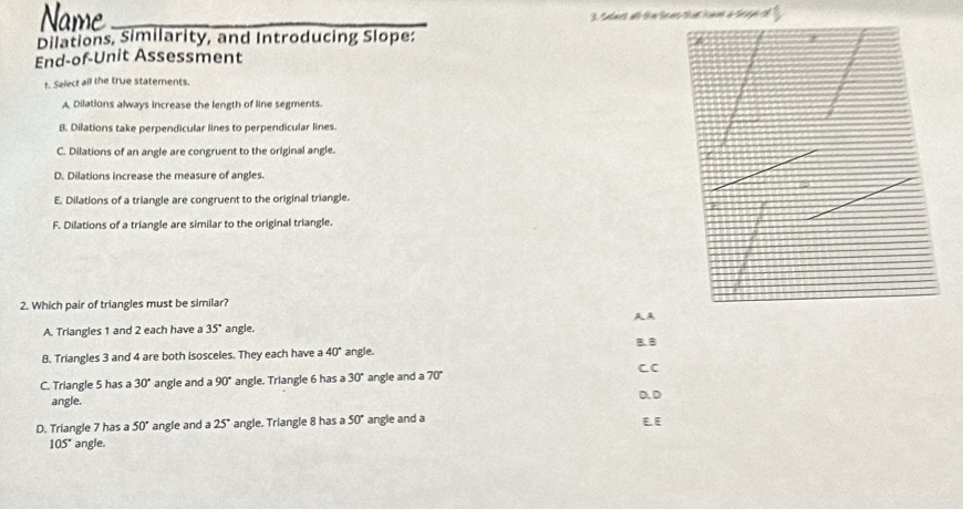 Name 3 salact all the te ns that home a shee ot
Dilations, Similarity, and Introducing Slope:
End-of-Unit Assessment
t. Select all the true statements.
A Dilations always increase the length of line segments.
B. Dilations take perpendicular lines to perpendicular lines.
C. Dilations of an angle are congruent to the original angle.
D. Dilations increase the measure of angles.
E. Dilations of a triangle are congruent to the original triangle.
F. Dilations of a triangle are similar to the original triangle.
2. Which pair of triangles must be similar?
AA
A. Triangles 1 and 2 each have a 35° angle.
B. Triangles 3 and 4 are both isosceles. They each have a 40° angle. B. 8
CC
C. Triangle 5 has a 30° angle and a 90° angle. Triangle 6 has a 30° angle and a 70°
angle. D. D
D. Triangle 7 has a 50° angle and a 25° angle. Triangle 8 has a 50° angle and a E E
105° angle.