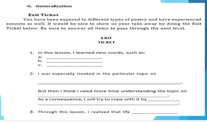 Generalization 
Exit Ticket 
You have been exposed to different types of poetry and have experienced 
sonnets as well. It would be nice to show us your take-away by doing the Exit 
Ticket below. Be sure to answer all items to pass through the next level. 
EXIT 
TICKET 
1. In this lesson, I learned new words, such as: 
a._ 
b._ 
c._ 
2. I was especially Hooked in the particular topic on 
_. 
But then I think I need more time understanding the topic on 
_. 
As a consequence, I will try to cope with it by_ 
_. 
3. Through this lesson, I realized that life_