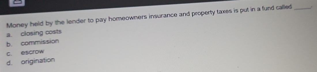 Money held by the lender to pay homeowners insurance and property taxes is put in a fund called _.
a. closing costs
b. commission
c. escrow
d. origination