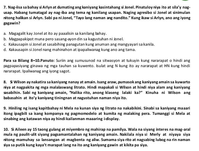 Nag-iisa sa bahay si Arlyn at dumating ang kaniyang kasintahang si Jonel. Pinatuloy niya ito at sila’y nag-
usap. Habang tumatagal ay nag-iba ang tema ng kanilang usapan. Naging agresibo si Jonel at sinimulan
nitong halikan si Arlyn. Sabi pa ni Jonel, “Tayo lang naman ang nandito.” Kung ikaw si Arlyn, ano ang iyong
gagawin?
a. Magagalit kay Jonel at ito ay paaalisin sa kanilang bahay.
b. Magpapakipot muna pero sasang-ayon din sa kagustuhan ni Jonel.
c. Kakausapin si Jonel at sasabihing panagutan kung anuman ang mangyayari sa kanila.
d. Kakausapin si Jonel nang mahinahon at ipapaliwanag kung ano ang tama.
Para sa Bilang 8-10.Panuto: Suriin ang sumusunod na sitwasyon at tukuyin kung nararapat o hindi ang
pagpapasiyang ginawa ng mga tauhan sa kuwento. Isulat ang N kung ito ay nararapat at HN kung hindi
nararapat. Ipaliwanag ang iyong sagot.
8. Si Wilson ay nakatira sa kaniyang nanay at amain. Isang araw, pumasok ang kaniyang amain sa kuwarto
niya at nagpakita ng mga malalaswang litrato. Hindi mapakali si Wilson at hindi niya alam ang kaniyang
sasabihin. Sabi ng kaniyang amain, “Halika rito, anong klaseng lalaki ka?” Kinuha ni Wilson ang
babasahin at ito’y kaniyang tiningnan at nagustuhan naman niya ito.
9. Hiniling ng isang kapitbahay ni Mela na kunan siya ng litrato na nakabikini. Sinabi sa kaniyang maaari
itong ipagbili sa isang kompanya ng pagmomodelo at kumita ng malaking pera. Tumanggi si Mela at
sinabing ang katawan niya ay hindi kailanman maaaring i-display.
10. Si Aileen ay 15 taong gulang at miyembro ng mahirap na pamilya. Wala na siyang interes na mag-aral
mula ng paulit-ulit siyang pagsamantalahan ng kaniyang amain. Nakilala niya si Merly at niyaya siya
nitong mamuhay sa lansangan at magbenta ng aliw. Sumama siya rito at nagsabing lubog na rin naman
siya sa putik kung kaya’t marapat lang na ito ang kaniyang gawin at kikita pa siya.