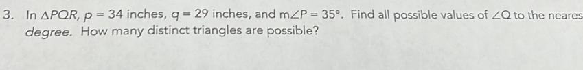 In △ PQR, p=34 inches, q=29 inches, and m∠ P=35°. Find all possible values of ∠ Q to the neares 
degree. How many distinct triangles are possible?