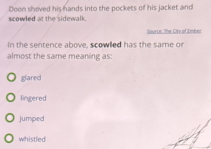 Doon shoved his hands into the pockets of his jacket and
scowled at the sidewalk.
Source: The City of Ember
in the sentence above, scowled has the same or
almost the same meaning as:
glared
lingered
jumped
whistled