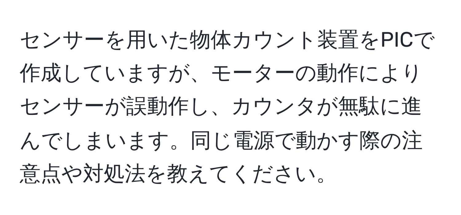 センサーを用いた物体カウント装置をPICで作成していますが、モーターの動作によりセンサーが誤動作し、カウンタが無駄に進んでしまいます。同じ電源で動かす際の注意点や対処法を教えてください。