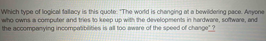 Which type of logical fallacy is this quote: “The world is changing at a bewildering pace. Anyone 
who owns a computer and tries to keep up with the developments in hardware, software, and 
the accompanying incompatibilities is all too aware of the speed of change” ?