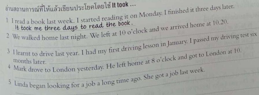 uamunsnl1ua]|JuuUs=Iun[nuld It took ... 
1 I read a book last week. I started reading it on Monday. I finished it three days later. 
k 
it took ' wre 
2 We walked home last night. We left at 10 o’ clock and we arrived home at 10.20, 
3 I learnt to drive last year. I had my first driving lesson in January. I passed my driving test six 
4 Mark drove to London yesterday. He left home at 8 o’ clock and got to London at 10
months later. 
_ 
5 Linda began looking for a job a long time ago. She got a job last week. 
_
