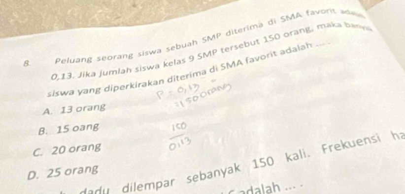 0,13. Jika jumlah siswa kelas 9 SMP tersebut 150 orang, maka ban
8.
Peluang seorang siswa sebuah SMP diterima di SMA favort a 
siswa yang diperkirakan diterima di SMA favorit adalah
A. 13 orang
B. 15 oang
C. 20 orang
dadu dilempar sebanyak 150 kali. Frekuensi h
D. 25 orang
C adalah .