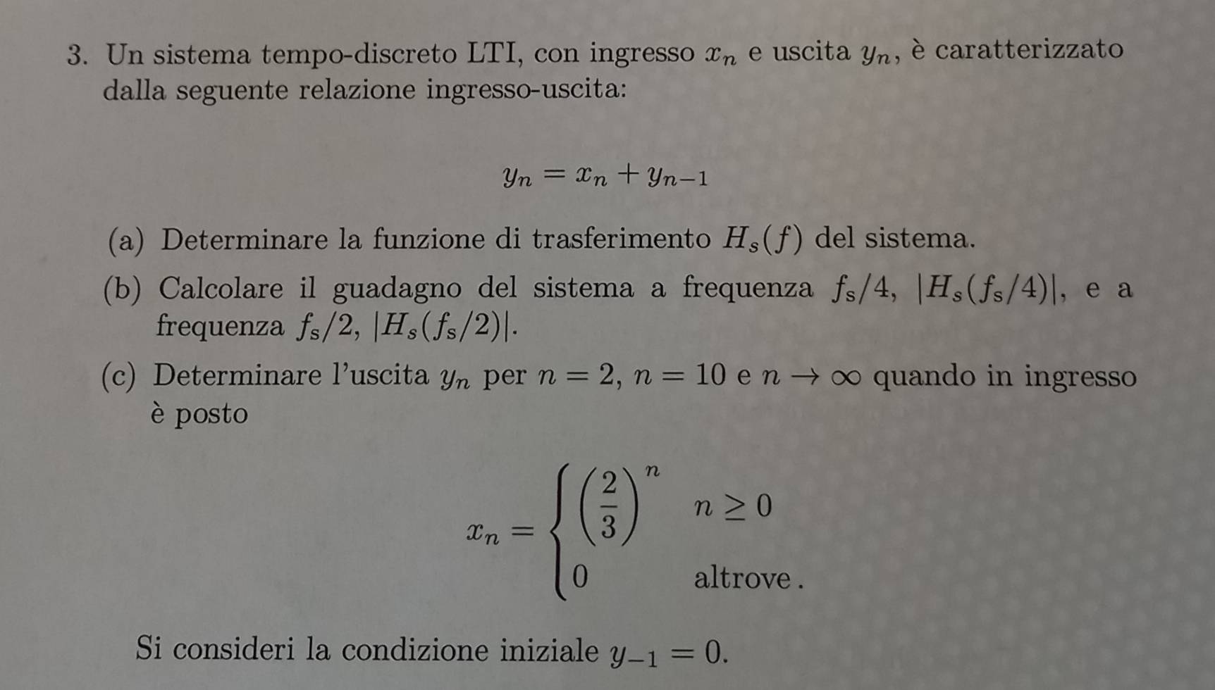 Un sistema tempo-discreto LTI, con ingresso x_n e uscita y_n , è caratterizzato 
dalla seguente relazione ingresso-uscita:
y_n=x_n+y_n-1
(a) Determinare la funzione di trasferimento H_s(f) del sistema. 
(b) Calcolare il guadagno del sistema a frequenza f_s/4, |H_s(f_s/4)| , e a 
frequenza f_s/2, |H_s(f_s/2)|. 
(c) Determinare 1' uscita y_n per n=2, n=10 e n → ∞ quando in ingresso 
è posto
x_n=beginarrayl beginpmatrix ( 2/3 )^n 0endarray. ^circ  n≥ 0
altrove . 
Si consideri la condizione iniziale y_-1=0.