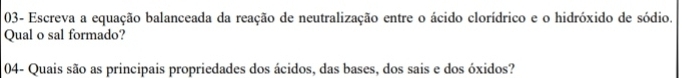 03- Escreva a equação balanceada da reação de neutralização entre o ácido clorídrico e o hidróxido de sódio. 
Qual o sal formado? 
04- Quais são as principais propriedades dos ácidos, das bases, dos sais e dos óxidos?