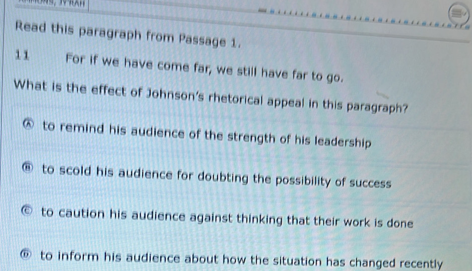 Read this paragraph from Passage 1.
11 For if we have come far, we still have far to go.
What is the effect of Johnson's rhetorical appeal in this paragraph?
to remind his audience of the strength of his leadership
@ to scold his audience for doubting the possibility of success
to caution his audience against thinking that their work is done
D to inform his audience about how the situation has changed recently