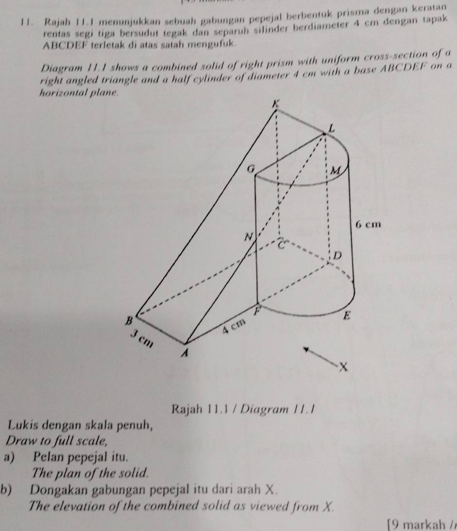 Rajah 11.1 menunjukkan sebuah gabungan pepejal berbentuk prisma dengan keratan 
rentas segi tiga bersudut tegak dan separuh silinder berdiameter 4 cm dengan tapak
ABCDEF terletak di atas satah mengufuk. 
Diagram 11.1 shows a combined solid of right prism with uniform cross-section of a 
right angled triangle and a half cylinder of diameter 4 cm with a base ABCDEF on a 
horizontal plan 
Rajah 11.1 / Diagram 11.1 
Lukis dengan skala penuh, 
Draw to full scale, 
a) Pelan pepejal itu. 
The plan of the solid. 
b) Dongakan gabungan pepejal itu dari arah X. 
The elevation of the combined solid as viewed from X. 
[9 markah /