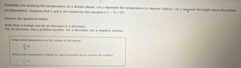 Scmetets are studying the temperature on a distant planet. Let y represent the temperature (in degrees Celsius). Let x represent the height above the surtace
(in kilemeters). Suppose that x and y are related by the equation y=-7x+23. 
Aaswer the questions below.
Note that a change can be an increase or a decrease.
for an increase, use a positive number. For a decrease, use a negative number.
What is the temperature on the surface of the planet?
^circ C 
What is the tomperature change for each klometer we go up from the surface?
1x