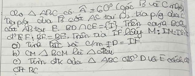 Qo △ ABC có. widehat A=60° (goc B vai CrOm) 
Taplg Qa widehat B DA AC tai Os Haply dead 
DABtaw E. BD∩ CE= I Then eara BCa
of? EF:BF=BE , Then Dià EF. lay M:IM=IB+I
a tine widehat BIC Lai 0 Iom FD=IF
b) CM△ BCM lei △ OTOu
() Tim dk coia △ ABC de? D vei E cach of 
OTT BC