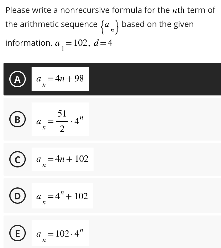 Please write a nonrecursive formula for the nth term of
the arithmetic sequence  a_n based on the given
information. a_1=102, d=4
A a_n=4n+98
B a_n= 51/2 · 4^n

a_n=4n+102
D a_n=4^n+102
E a_n=102· 4^n