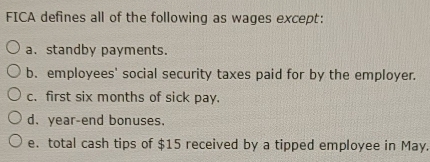 FICA defines all of the following as wages except:
a. standby payments.
b. employees' social security taxes paid for by the employer.
c. first six months of sick pay.
d. year -end bonuses.
e. total cash tips of $15 received by a tipped employee in May.