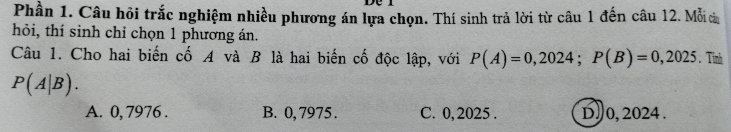 Phần 1. Câu hỏi trắc nghiệm nhiều phương án lựa chọn. Thí sinh trả lời từ câu 1 đến câu 12. Mỗi à
hỏi, thí sinh chỉ chọn 1 phương án.
Câu 1. Cho hai biến cố A và B là hai biến cố độc lập, với P(A)=0,2024; P(B)=0,2025. Tính
P(A|B).
A. 0, 7976. B. 0, 7975. C. 0, 2025. D. 0, 2024.