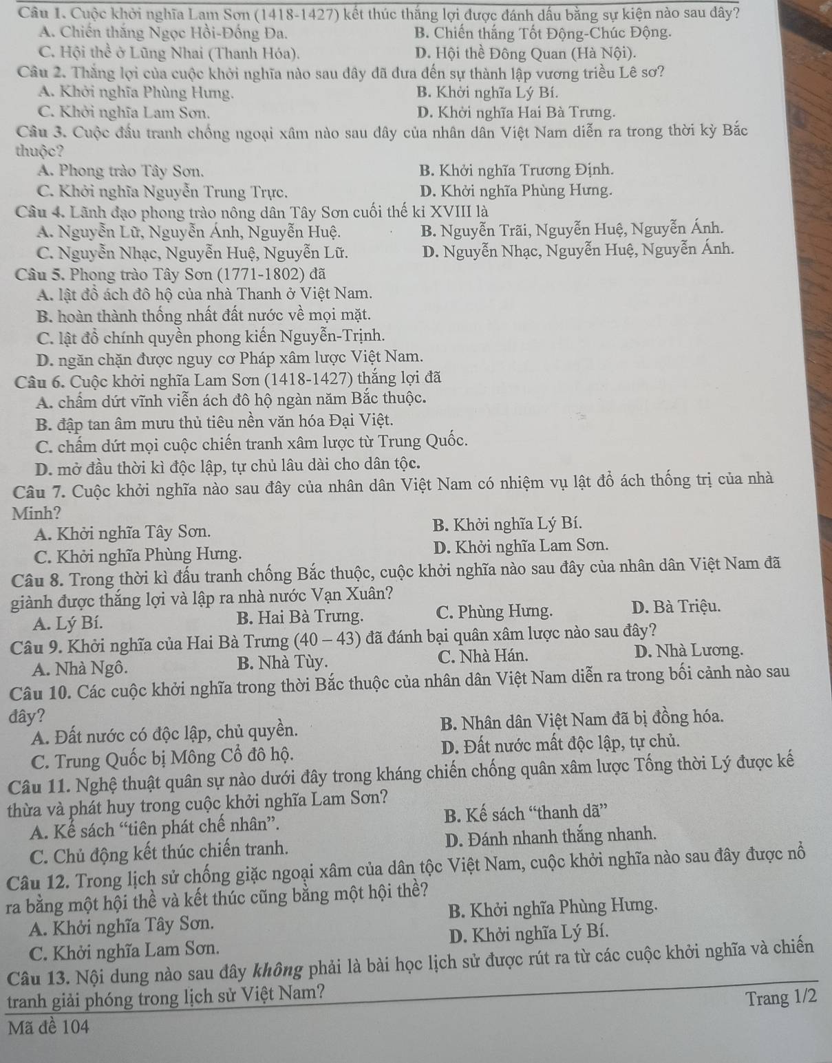 Cuộc khởi nghĩa Lam Sơn (1418-1427) kết thúc thắng lợi được đánh dấu bằng sự kiện nào sau dây?
A. Chiến thắng Ngọc Hồi-Đống Đa. B. Chiến thắng Tốt Động-Chúc Động.
C. Hội thể ở Lũng Nhai (Thanh Hóa). D. Hội thề Đông Quan (Hà Nội).
Câu 2. Thắng lợi của cuộc khởi nghĩa nào sau đây đã đưa đến sự thành lập vương triều Lê sơ?
A. Khởi nghĩa Phùng Hưng. B. Khởi nghĩa Lý Bí.
C. Khởi nghĩa Lam Sơn. D. Khởi nghĩa Hai Bà Trưng.
Câu 3. Cuộc đầu tranh chống ngoại xâm nào sau đây của nhân dân Việt Nam diễn ra trong thời kỳ Bắc
thuộc?
A. Phong trào Tây Sơn. B. Khởi nghĩa Trương Định.
C. Khởi nghĩa Nguyễn Trung Trực. D. Khởi nghĩa Phùng Hưng.
Câu 4. Lãnh đạo phong trào nông dân Tây Sơn cuối thế kỉ XVIII là
A. Nguyễn Lữ, Nguyễn Ánh, Nguyễn Huệ. B. Nguyễn Trãi, Nguyễn Huệ, Nguyễn Ánh.
C. Nguyễn Nhạc, Nguyễn Huệ, Nguyễn Lữ. D. Nguyễn Nhạc, Nguyễn Huệ, Nguyễn Ánh.
Câu 5. Phong trào Tây Sơn (1771-1802) đã
A. lật đồ ách đô hộ của nhà Thanh ở Việt Nam.
B. hoàn thành thống nhất đất nước về mọi mặt.
C. lật đồ chính quyền phong kiến Nguyễn-Trịnh.
D. ngăn chặn được nguy cơ Pháp xâm lược Việt Nam.
Câu 6. Cuộc khởi nghĩa Lam Sơn (1418-1427) thắng lợi đã
A. chấm dứt vĩnh viễn ách đô hộ ngàn năm Bắc thuộc.
B. đập tan âm mưu thủ tiêu nền văn hóa Đại Việt.
C. chấm dứt mọi cuộc chiến tranh xâm lược từ Trung Quốc.
D. mở đầu thời kì độc lập, tự chủ lâu dài cho dân tộc.
Câu 7. Cuộc khởi nghĩa nào sau đây của nhân dân Việt Nam có nhiệm vụ lật đổ ách thống trị của nhà
Minh?
A. Khởi nghĩa Tây Sơn. B. Khởi nghĩa Lý Bí.
C. Khởi nghĩa Phùng Hưng. D. Khởi nghĩa Lam Sơn.
Câu 8. Trong thời kì đấu tranh chống Bắc thuộc, cuộc khởi nghĩa nào sau đây của nhân dân Việt Nam đã
giành được thắng lợi và lập ra nhà nước Vạn Xuân?
A. Lý Bí. B. Hai Bà Trưng. C. Phùng Hưng.
D. Bà Triệu.
Câu 9. Khởi nghĩa của Hai Bà Trưng *(40 - 43) đã đánh bại quân xâm lược nào sau đây?
A. Nhà Ngô. B. Nhà Tùy.
C. Nhà Hán. D. Nhà Lương.
Câu 10. Các cuộc khởi nghĩa trong thời Bắc thuộc của nhân dân Việt Nam diễn ra trong bối cảnh nào sau
đây?
A. Đất nước có độc lập, chủ quyền. B. Nhân dân Việt Nam đã bị đồng hóa.
C. Trung Quốc bị Mông Cổ đô hộ. D. Đất nước mất độc lập, tự chủ.
Câu 11. Nghệ thuật quân sự nào dưới đây trong kháng chiến chống quân xâm lược Tống thời Lý được kế
thừa và phát huy trong cuộc khởi nghĩa Lam Sơn?
A. Kế sách “tiên phát chế nhân”. B. Kế sách “thanh dã”
C. Chủ động kết thúc chiến tranh. D. Đánh nhanh thắng nhanh.
Câu 12. Trong lịch sử chống giặc ngoại xâm của dân tộc Việt Nam, cuộc khởi nghĩa nào sau đây được nổ
ra bằng một hội thể và kết thúc cũng bằng một hội thề?
A. Khởi nghĩa Tây Sơn.  B. Khởi nghĩa Phùng Hưng.
C. Khởi nghĩa Lam Sơn. D. Khởi nghĩa Lý Bí.
Câu 13. Nội dung nào sau đây không phải là bài học lịch sử được rút ra từ các cuộc khởi nghĩa và chiến
tranh giải phóng trong lịch sử Việt Nam?
Trang 1/2
Mã đề 104