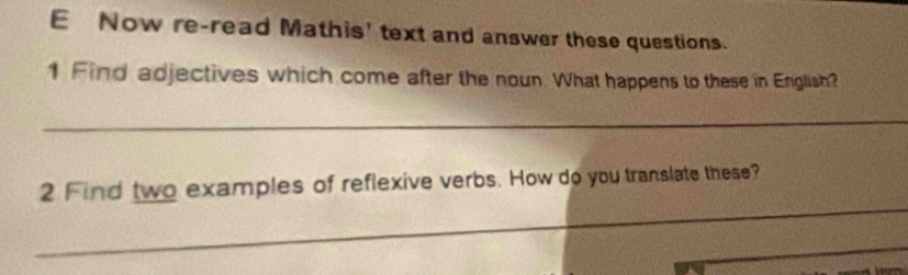 Now re-read Mathis' text and answer these questions. 
1 Find adjectives which come after the noun. What happens to these in English? 
_ 
_ 
2 Find two examples of reflexive verbs. How do you translate these? 
_ 
_