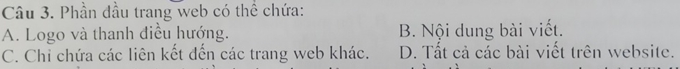 Phần đầu trang web có thể chứa:
A. Logo và thanh điều hướng. B. Nội dung bài viết.
C. Chỉ chứa các liên kết đến các trang web khác. D. Tất cả các bài viết trên website.