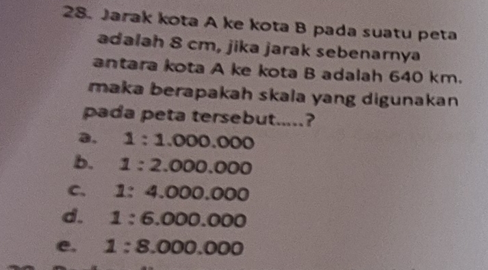 Jarak kota A ke kota B pada suatu peta
adalah 8 cm, jika jarak sebenarnya
antara kota A ke kota B adalah 640 km.
maka berapakah skala yang digunakan 
pada peta tersebut.....?
a. 1:1.000.000
b. 1:2.000.000
C. 1:4.000.000
d. 1:6.000.000
e. 1:8.000.000